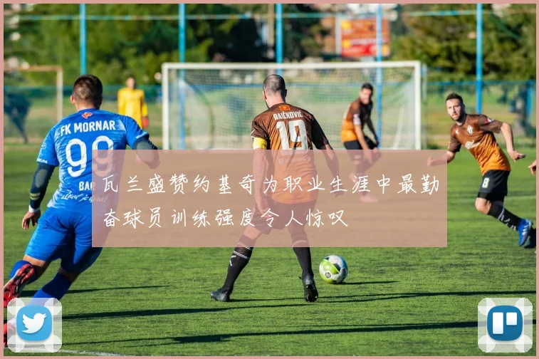 瓦兰盛赞约基奇为职业生涯中最勤奋球员训练强度令人惊叹