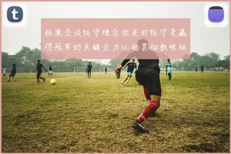 林秉圣谈防守理念称良好防守是赢得冠军的关键全力以赴贯彻教练组战术