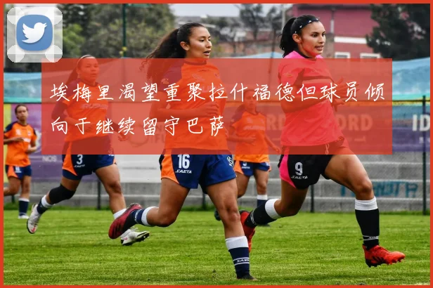 埃梅里渴望重聚拉什福德但球员倾向于继续留守巴萨