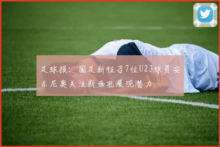 足球报：国足新征召7位U23球员安东尼奥关注新面孔展现潜力