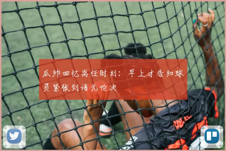 瓜帅回忆离任时刻：早上才告知球员紧张到语无伦次