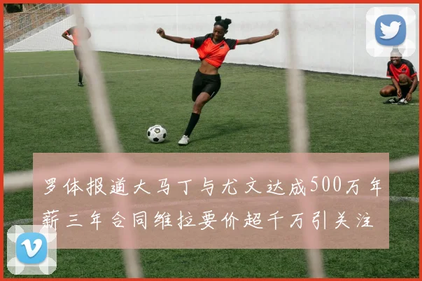 罗体报道大马丁与尤文达成500万年薪三年合同维拉要价超千万引关注