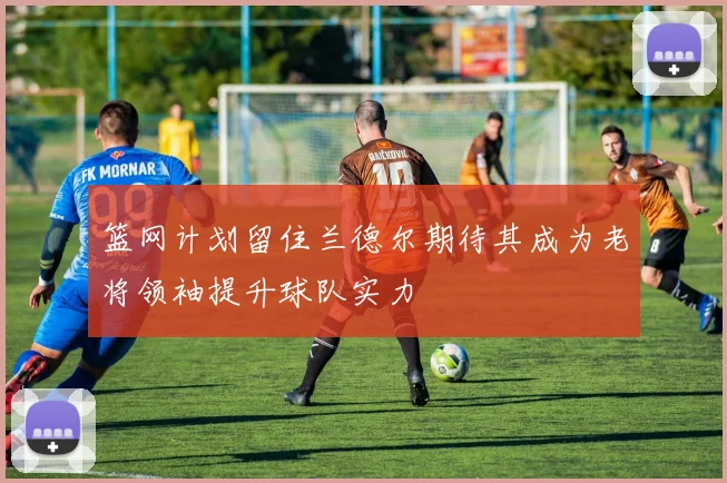 篮网计划留住兰德尔期待其成为老将领袖提升球队实力